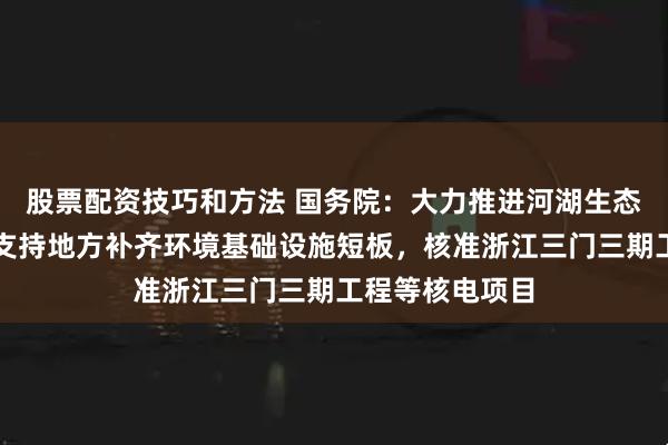 股票配资技巧和方法 国务院：大力推进河湖生态保护与建设，支持地方补齐环境基础设施短板，核准浙江三门三期工程等核电项目