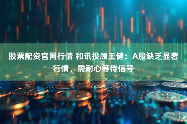 股票配资官网行情 和讯投顾王健：A股缺乏显著行情，需耐心等待信号