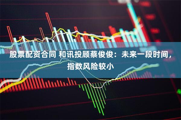 股票配资合同 和讯投顾蔡俊俊：未来一段时间，指数风险较小