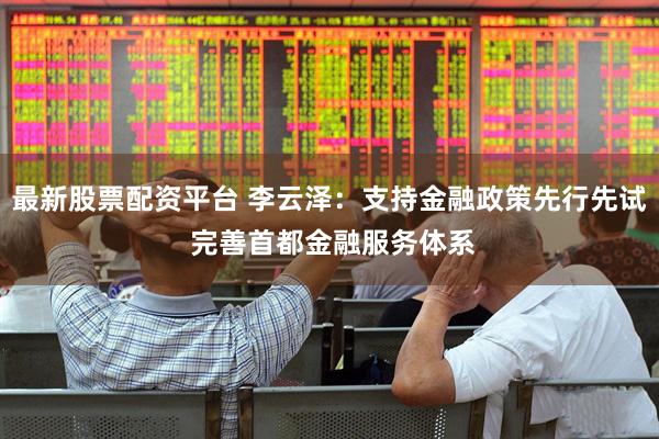 最新股票配资平台 李云泽：支持金融政策先行先试 完善首都金融服务体系