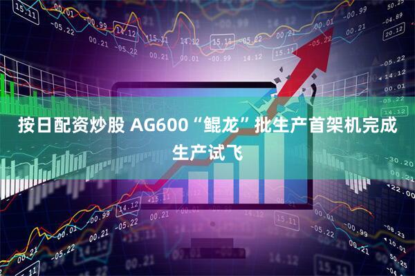 按日配资炒股 AG600“鲲龙”批生产首架机完成生产试飞