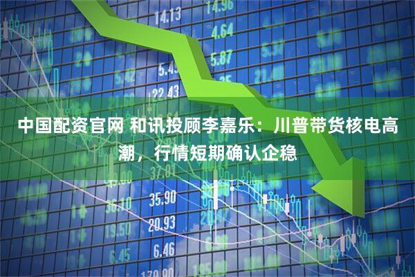 中国配资官网 和讯投顾李嘉乐：川普带货核电高潮，行情短期确认企稳