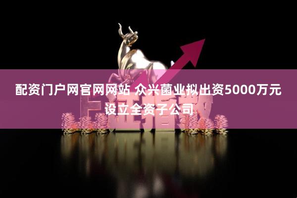 配资门户网官网网站 众兴菌业拟出资5000万元设立全资子公司