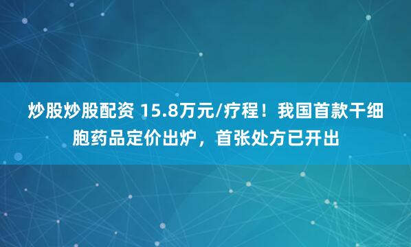 炒股炒股配资 15.8万元/疗程！我国首款干细胞药品定价出炉，首张处方已开出