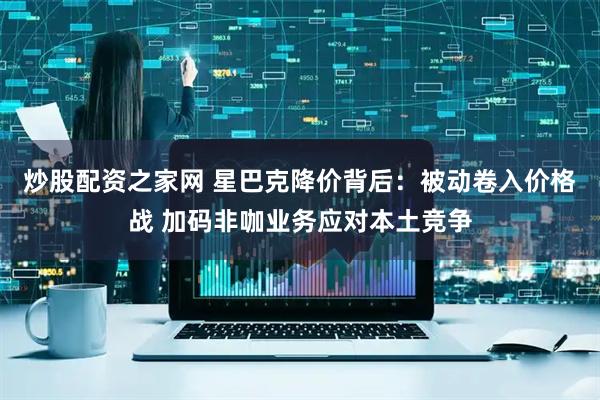 炒股配资之家网 星巴克降价背后：被动卷入价格战 加码非咖业务应对本土竞争