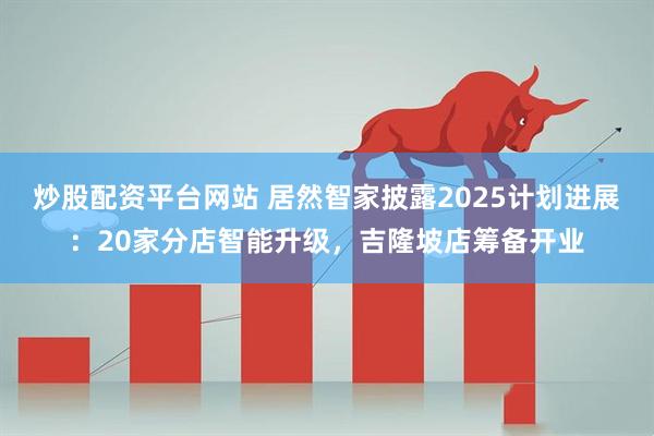 炒股配资平台网站 居然智家披露2025计划进展：20家分店智能升级，吉隆坡店筹备开业