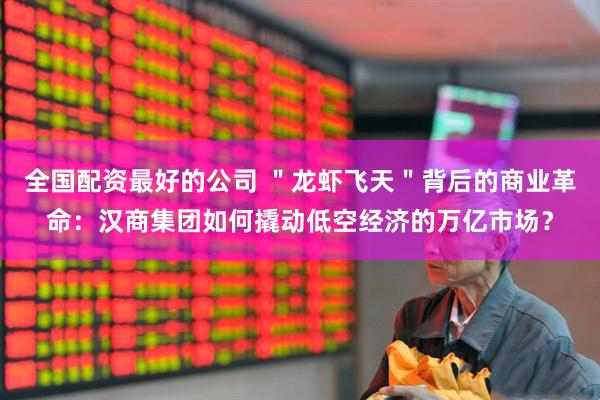 全国配资最好的公司 ＂龙虾飞天＂背后的商业革命：汉商集团如何撬动低空经济的万亿市场？