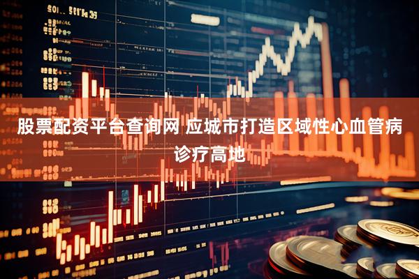 股票配资平台查询网 应城市打造区域性心血管病诊疗高地