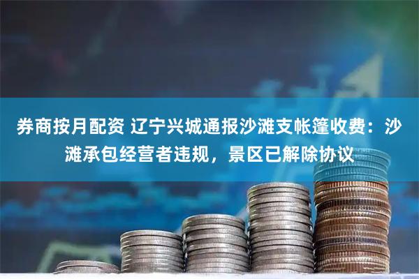 券商按月配资 辽宁兴城通报沙滩支帐篷收费：沙滩承包经营者违规，景区已解除协议
