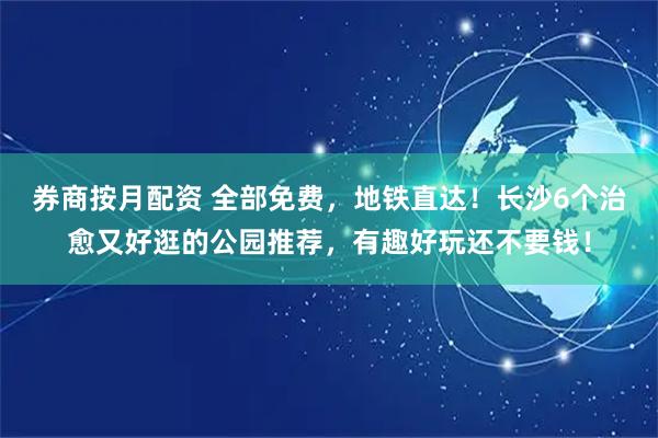 券商按月配资 全部免费，地铁直达！长沙6个治愈又好逛的公园推荐，有趣好玩还不要钱！