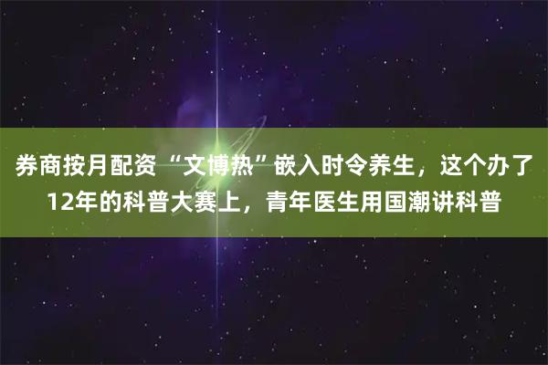 券商按月配资 “文博热”嵌入时令养生，这个办了12年的科普大赛上，青年医生用国潮讲科普