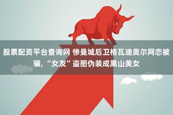 股票配资平台查询网 惨曼城后卫格瓦迪奥尔网恋被骗, “女友”盗图伪装成黑山美女