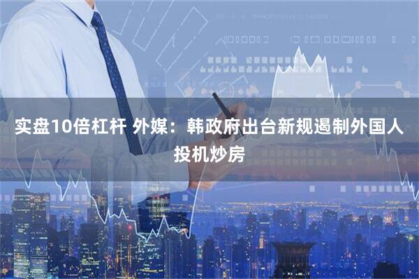 实盘10倍杠杆 外媒：韩政府出台新规遏制外国人投机炒房