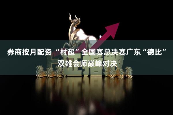 券商按月配资 “村超”全国赛总决赛广东“德比” 双雄会师巅峰对决
