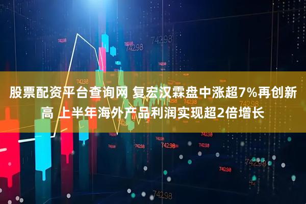 股票配资平台查询网 复宏汉霖盘中涨超7%再创新高 上半年海外产品利润实现超2倍增长