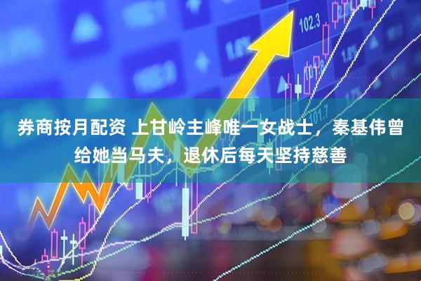 券商按月配资 上甘岭主峰唯一女战士，秦基伟曾给她当马夫，退休后每天坚持慈善