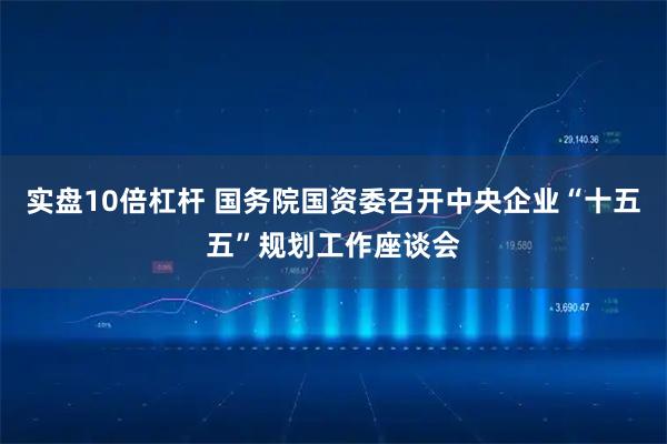 实盘10倍杠杆 国务院国资委召开中央企业“十五五”规划工作座谈会