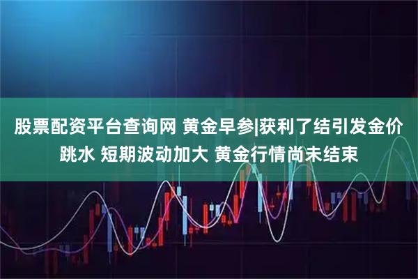 股票配资平台查询网 黄金早参|获利了结引发金价跳水 短期波动加大 黄金行情尚未结束