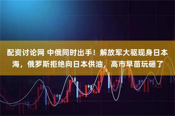 配资讨论网 中俄同时出手!解放军大驱现身日本海,俄罗斯拒绝向日本供油,高市早苗玩砸了