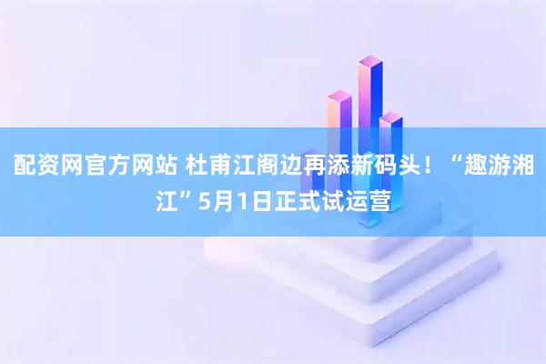 配资网官方网站 杜甫江阁边再添新码头！“趣游湘江”5月1日正式试运营