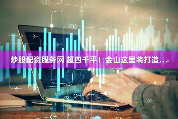 炒股配资服务网 超四千平！金山这里将打造…