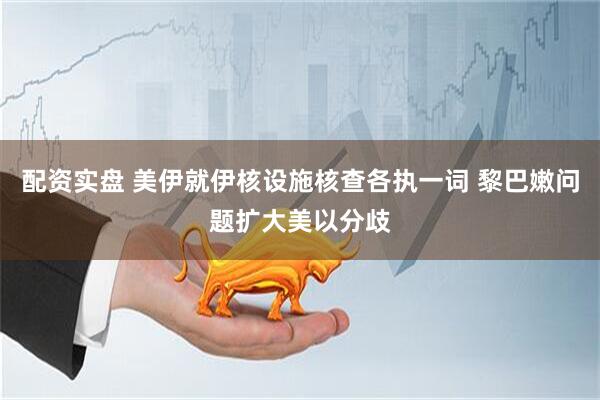 配资实盘 美伊就伊核设施核查各执一词 黎巴嫩问题扩大美以分歧
