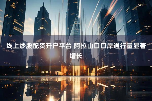 线上炒股配资开户平台 阿拉山口口岸通行量显著增长