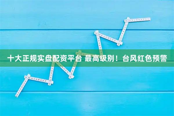 十大正规实盘配资平台 最高级别！台风红色预警