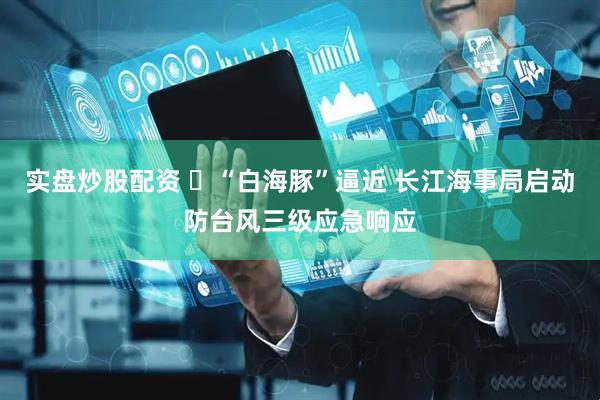 实盘炒股配资 ​“白海豚”逼近 长江海事局启动防台风三级应急响应
