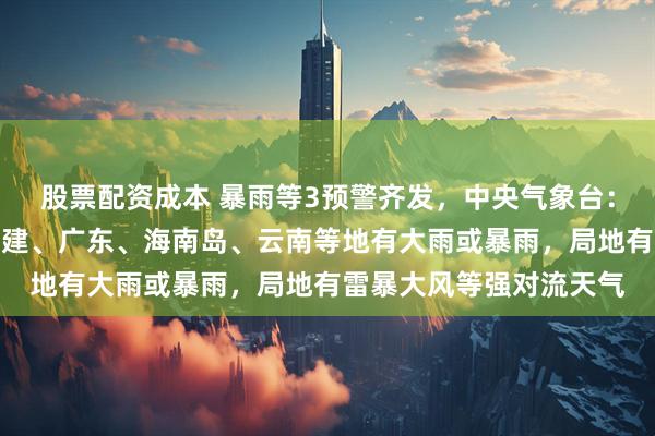 股票配资成本 暴雨等3预警齐发，中央气象台：今晚至明晚，浙江、福建、广东、海南岛、云南等地有大雨或暴雨，局地有雷暴大风等强对流天气