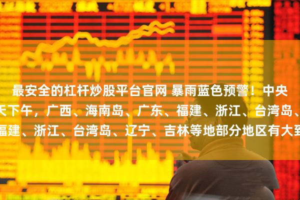 最安全的杠杆炒股平台官网 暴雨蓝色预警！中央气象台：今天下午至明天下午，广西、海南岛、广东、福建、浙江、台湾岛、辽宁、吉林等地部分地区有大到暴雨