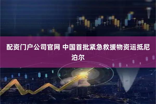 配资门户公司官网 中国首批紧急救援物资运抵尼泊尔