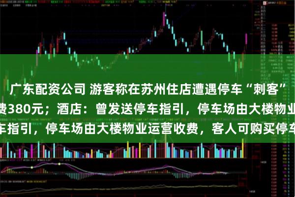 广东配资公司 游客称在苏州住店遭遇停车“刺客”，停车18小时6分钟收费380元；酒店：曾发送停车指引，停车场由大楼物业运营收费，客人可购买停车券