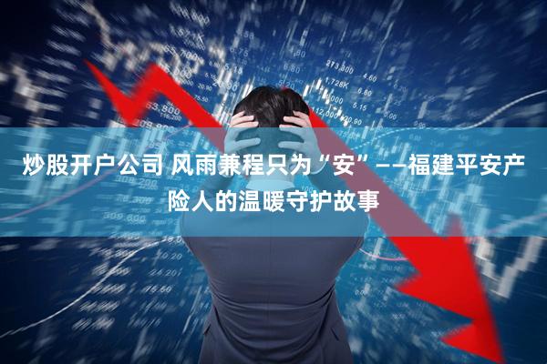 炒股开户公司 风雨兼程只为“安”——福建平安产险人的温暖守护故事