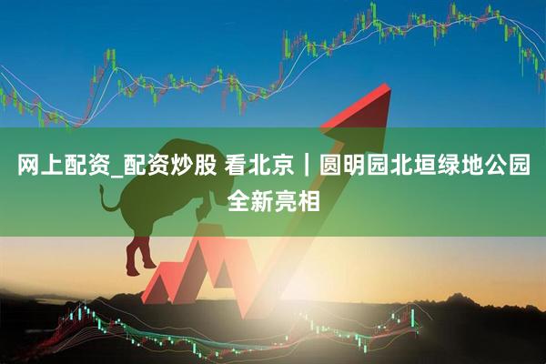 网上配资_配资炒股 看北京｜圆明园北垣绿地公园全新亮相
