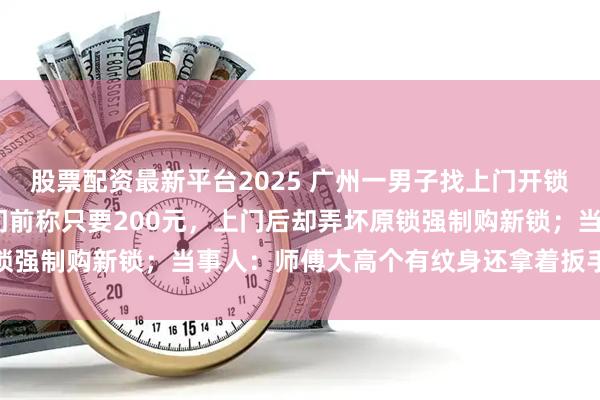 股票配资最新平台2025 广州一男子找上门开锁花费1730元：对方上门前称只要200元，上门后却弄坏原锁强制购新锁；当事人：师傅大高个有纹身还拿着扳手，不敢不给