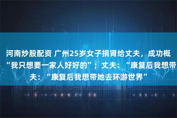 河南炒股配资 广州25岁女子捐肾给丈夫,成功概率仅5%-10%,“我只想要一家人好好的”;丈夫:“康复后我想带她去环游世界”