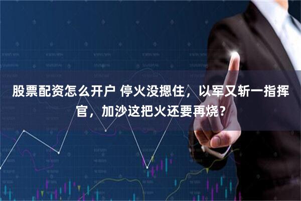 股票配资怎么开户 停火没摁住，以军又斩一指挥官，加沙这把火还要再烧？