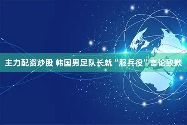 主力配资炒股 韩国男足队长就“服兵役”言论致歉